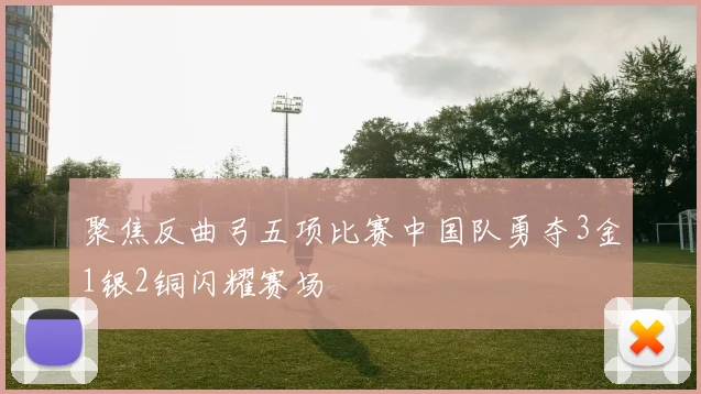 聚焦反曲弓五项比赛中国队勇夺3金1银2铜闪耀赛场