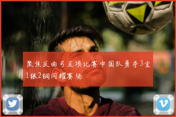 聚焦反曲弓五项比赛中国队勇夺3金1银2铜闪耀赛场